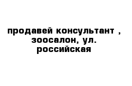 продавей консультант , зоосалон, ул. российская